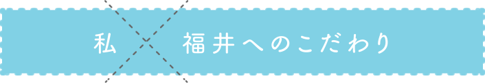 私 福井へのこだわり